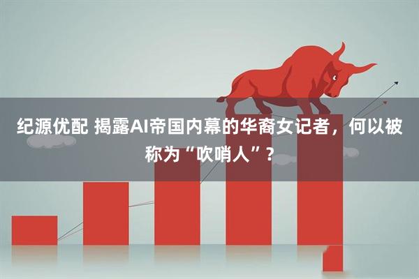 纪源优配 揭露AI帝国内幕的华裔女记者，何以被称为“吹哨人”？