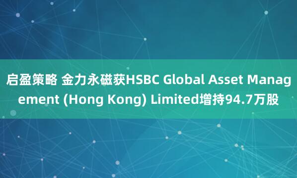 启盈策略 金力永磁获HSBC Global Asset Management (Hong Kong) Limited增持94.7万股