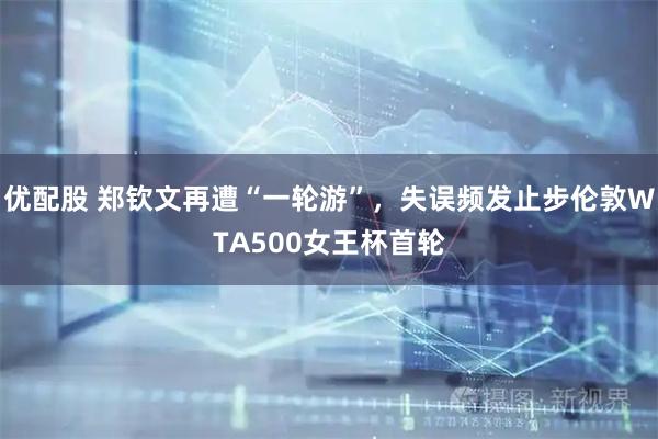 优配股 郑钦文再遭“一轮游”，失误频发止步伦敦WTA500女王杯首轮